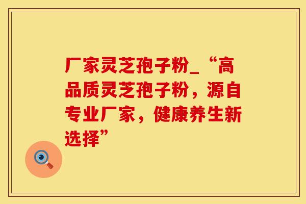 厂家灵芝孢子粉_“高品质灵芝孢子粉，源自专业厂家，健康养生新选择”