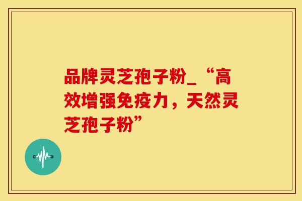品牌灵芝孢子粉_“高效增强免疫力，天然灵芝孢子粉”
