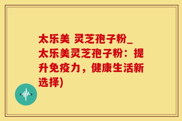 太乐美 灵芝孢子粉_太乐美灵芝孢子粉：提升免疫力，健康生活新选择)