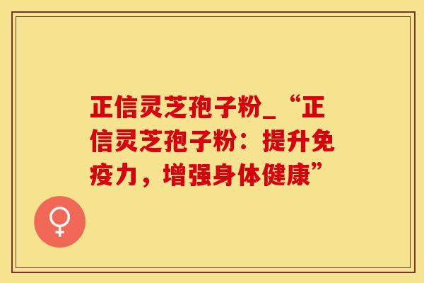 正信灵芝孢子粉_“正信灵芝孢子粉：提升免疫力，增强身体健康”