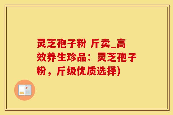 灵芝孢子粉 斤卖_高效养生珍品：灵芝孢子粉，斤级优质选择)