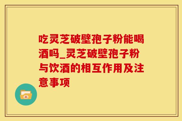 吃灵芝破壁孢子粉能喝酒吗_灵芝破壁孢子粉与饮酒的相互作用及注意事项