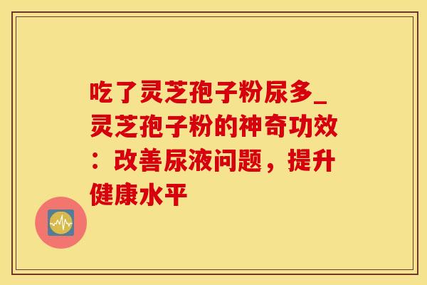 吃了灵芝孢子粉尿多_灵芝孢子粉的神奇功效：改善尿液问题，提升健康水平