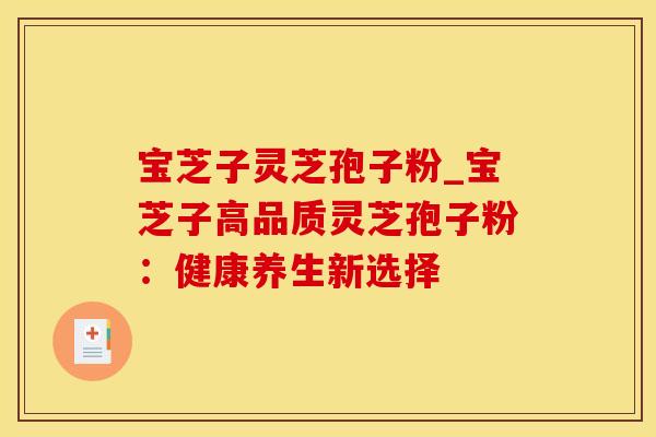 宝芝子灵芝孢子粉_宝芝子高品质灵芝孢子粉：健康养生新选择