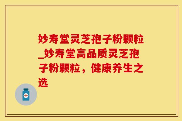 妙寿堂灵芝孢子粉颗粒_妙寿堂高品质灵芝孢子粉颗粒，健康养生之选