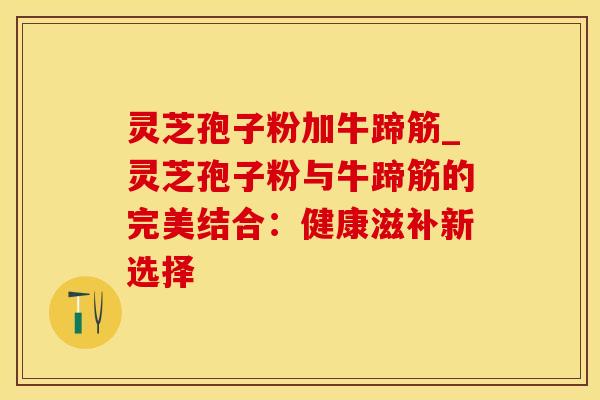 灵芝孢子粉加牛蹄筋_灵芝孢子粉与牛蹄筋的完美结合：健康滋补新选择