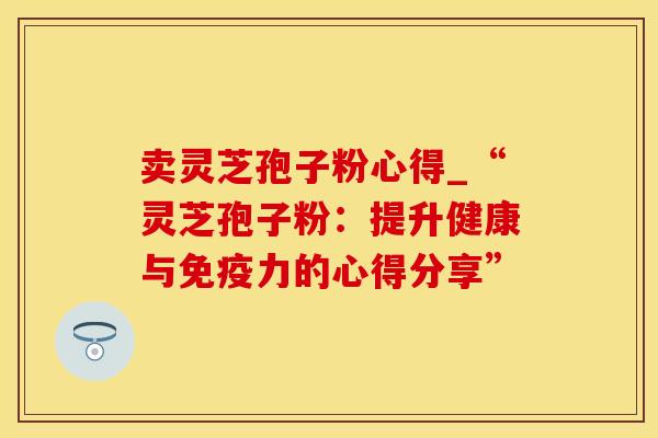 卖灵芝孢子粉心得_“灵芝孢子粉：提升健康与免疫力的心得分享”