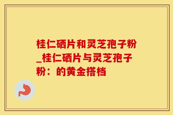 桂仁硒片和灵芝孢子粉_桂仁硒片与灵芝孢子粉：的黄金搭档