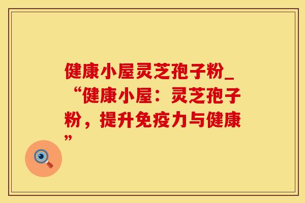 健康小屋灵芝孢子粉_“健康小屋：灵芝孢子粉，提升免疫力与健康”
