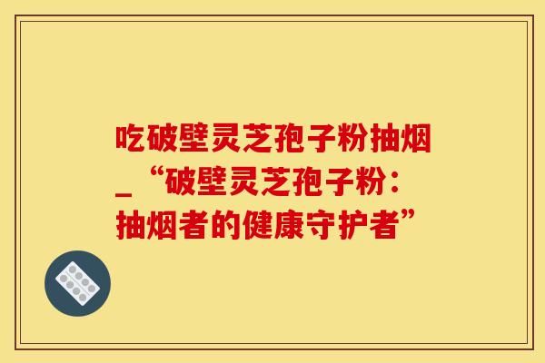 吃破壁灵芝孢子粉抽烟_“破壁灵芝孢子粉：抽烟者的健康守护者”