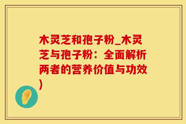 木灵芝和孢子粉_木灵芝与孢子粉：全面解析两者的营养价值与功效)