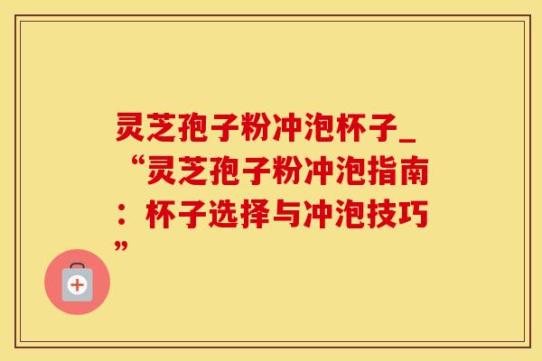 灵芝孢子粉冲泡杯子_“灵芝孢子粉冲泡指南：杯子选择与冲泡技巧”