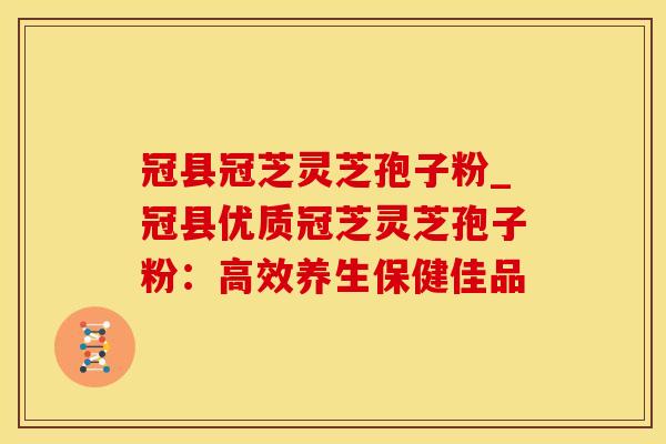 冠县冠芝灵芝孢子粉_冠县优质冠芝灵芝孢子粉：高效养生保健佳品