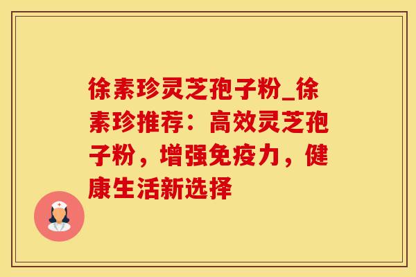 徐素珍灵芝孢子粉_徐素珍推荐：高效灵芝孢子粉，增强免疫力，健康生活新选择
