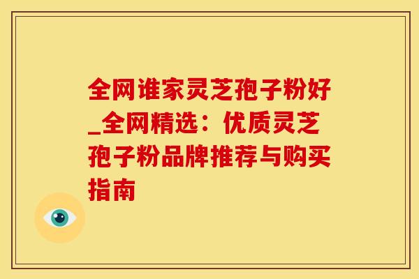 全网谁家灵芝孢子粉好_全网精选：优质灵芝孢子粉品牌推荐与购买指南
