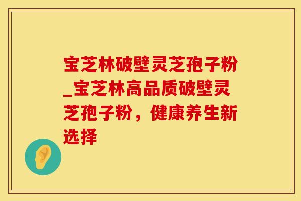 宝芝林破壁灵芝孢子粉_宝芝林高品质破壁灵芝孢子粉，健康养生新选择