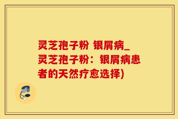 灵芝孢子粉 银屑病_灵芝孢子粉：银屑病患者的天然疗愈选择)