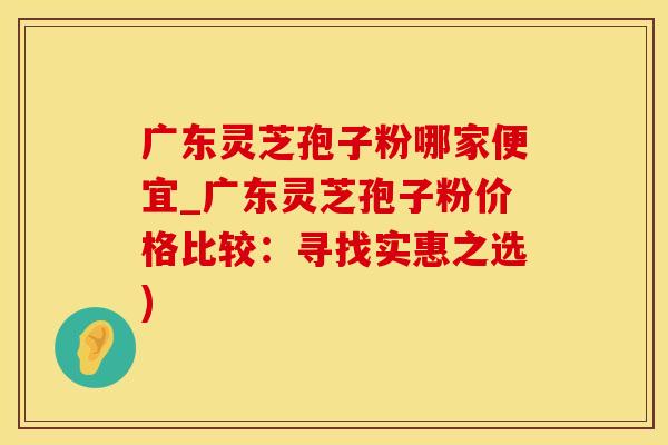 广东灵芝孢子粉哪家便宜_广东灵芝孢子粉价格比较：寻找实惠之选)
