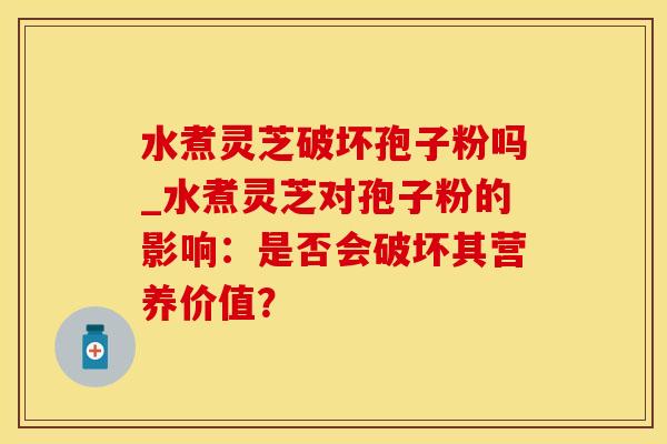 水煮灵芝破坏孢子粉吗_水煮灵芝对孢子粉的影响：是否会破坏其营养价值？