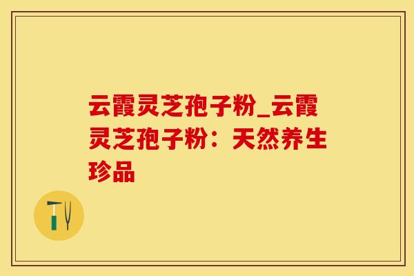 云霞灵芝孢子粉_云霞灵芝孢子粉：天然养生珍品