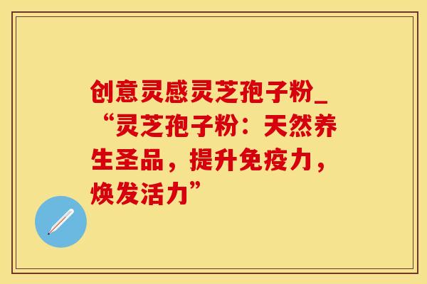 创意灵感灵芝孢子粉_“灵芝孢子粉：天然养生圣品，提升免疫力，焕发活力”