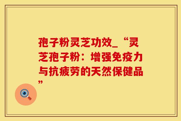 孢子粉灵芝功效_“灵芝孢子粉：增强免疫力与抗疲劳的天然保健品”