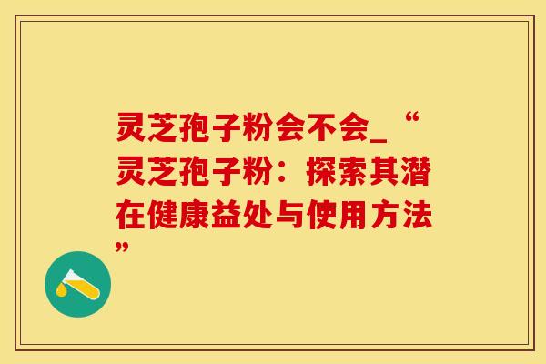 灵芝孢子粉会不会_“灵芝孢子粉：探索其潜在健康益处与使用方法”