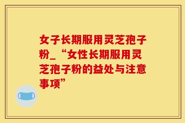 女子长期服用灵芝孢子粉_“女性长期服用灵芝孢子粉的益处与注意事项”
