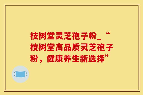 枝树堂灵芝孢子粉_“枝树堂高品质灵芝孢子粉，健康养生新选择”