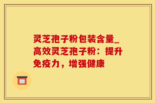 灵芝孢子粉包装含量_高效灵芝孢子粉：提升免疫力，增强健康
