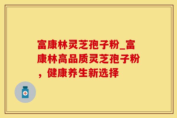富康林灵芝孢子粉_富康林高品质灵芝孢子粉，健康养生新选择
