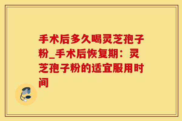 手术后多久喝灵芝孢子粉_手术后恢复期：灵芝孢子粉的适宜服用时间