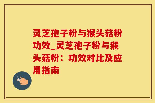 灵芝孢子粉与猴头菇粉功效_灵芝孢子粉与猴头菇粉：功效对比及应用指南