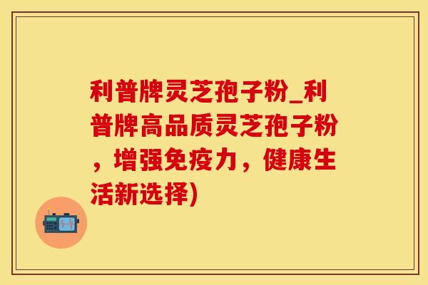 利普牌灵芝孢子粉_利普牌高品质灵芝孢子粉，增强免疫力，健康生活新选择)