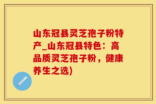 山东冠县灵芝孢子粉特产_山东冠县特色：高品质灵芝孢子粉，健康养生之选)