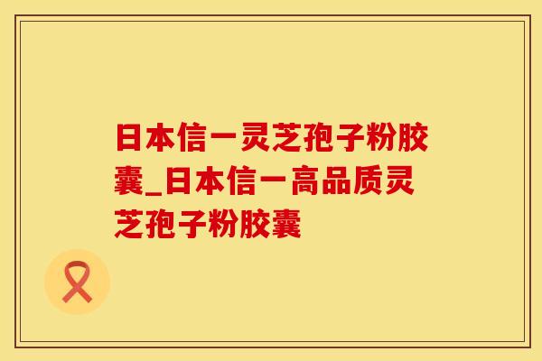 日本信一灵芝孢子粉胶囊_日本信一高品质灵芝孢子粉胶囊
