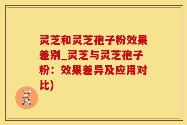 灵芝和灵芝孢子粉效果差别_灵芝与灵芝孢子粉：效果差异及应用对比)