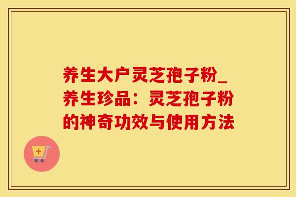 养生大户灵芝孢子粉_养生珍品：灵芝孢子粉的神奇功效与使用方法