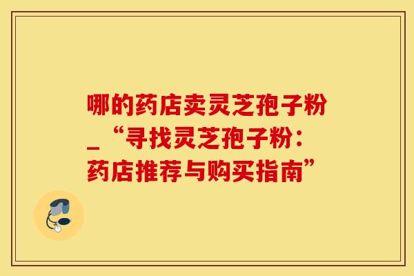 哪的药店卖灵芝孢子粉_“寻找灵芝孢子粉：药店推荐与购买指南”