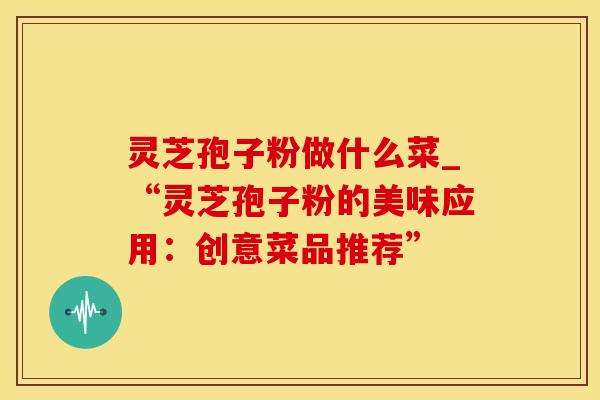 灵芝孢子粉做什么菜_“灵芝孢子粉的美味应用：创意菜品推荐”