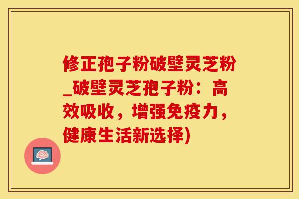 修正孢子粉破壁灵芝粉_破壁灵芝孢子粉：高效吸收，增强免疫力，健康生活新选择)