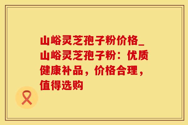 山峪灵芝孢子粉价格_山峪灵芝孢子粉：优质健康补品，价格合理，值得选购