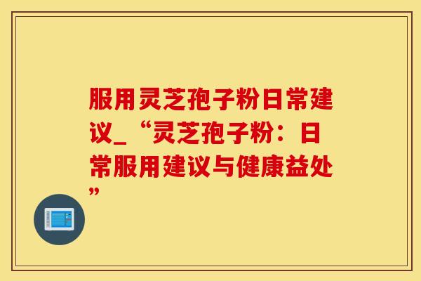 服用灵芝孢子粉日常建议_“灵芝孢子粉：日常服用建议与健康益处”