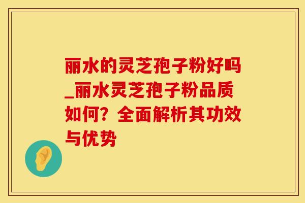 丽水的灵芝孢子粉好吗_丽水灵芝孢子粉品质如何？全面解析其功效与优势