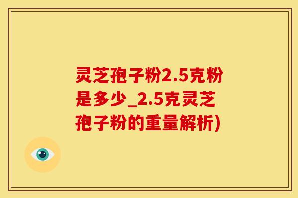 灵芝孢子粉2.5克粉是多少_2.5克灵芝孢子粉的重量解析)