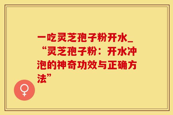 一吃灵芝孢子粉开水_“灵芝孢子粉：开水冲泡的神奇功效与正确方法”