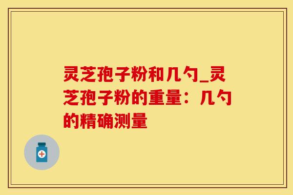 灵芝孢子粉和几勺_灵芝孢子粉的重量：几勺的精确测量