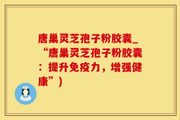 唐巢灵芝孢子粉胶囊_“唐巢灵芝孢子粉胶囊：提升免疫力，增强健康”)
