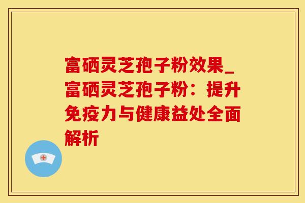 富硒灵芝孢子粉效果_富硒灵芝孢子粉：提升免疫力与健康益处全面解析