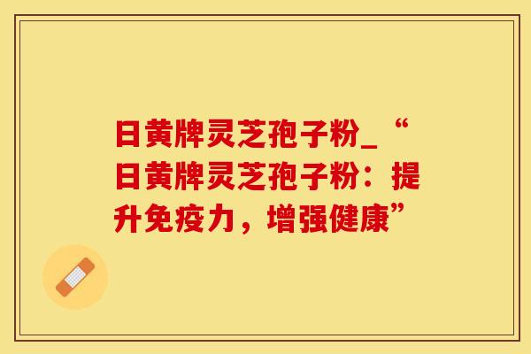日黄牌灵芝孢子粉_“日黄牌灵芝孢子粉：提升免疫力，增强健康”